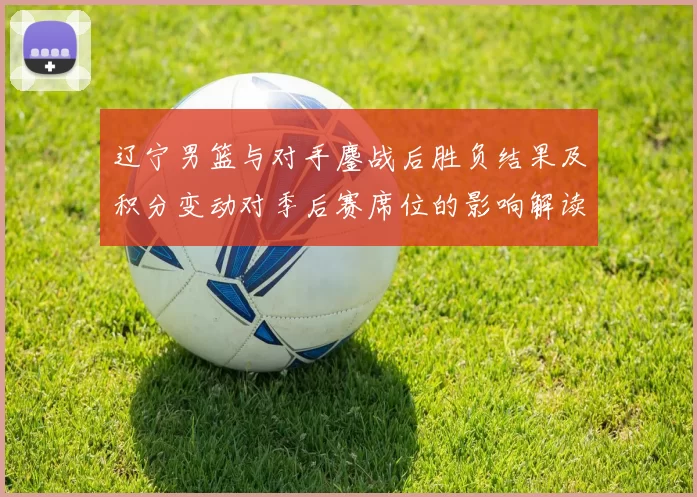 辽宁男篮与对手鏖战后胜负结果及积分变动对季后赛席位的影响解读