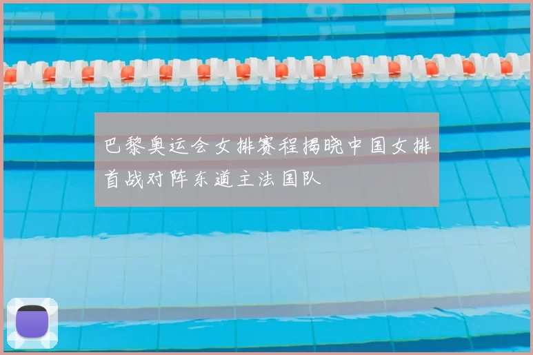 巴黎奥运会女排赛程揭晓中国女排首战对阵东道主法国队