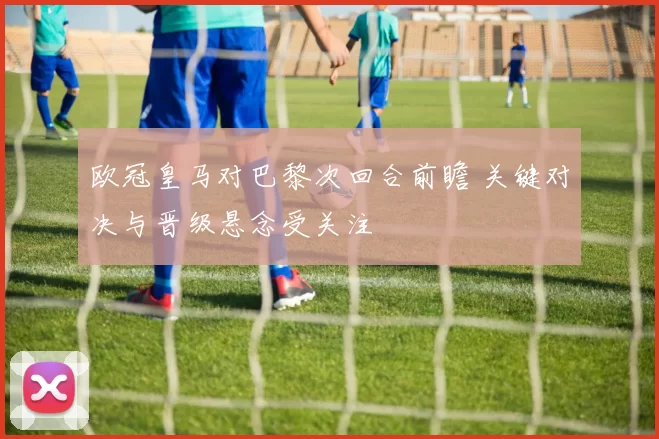 欧冠皇马对巴黎次回合前瞻 关键对决与晋级悬念受关注