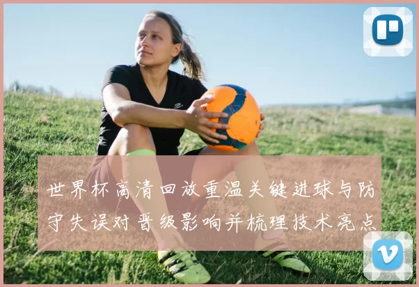 世界杯高清回放重温关键进球与防守失误对晋级影响并梳理技术亮点