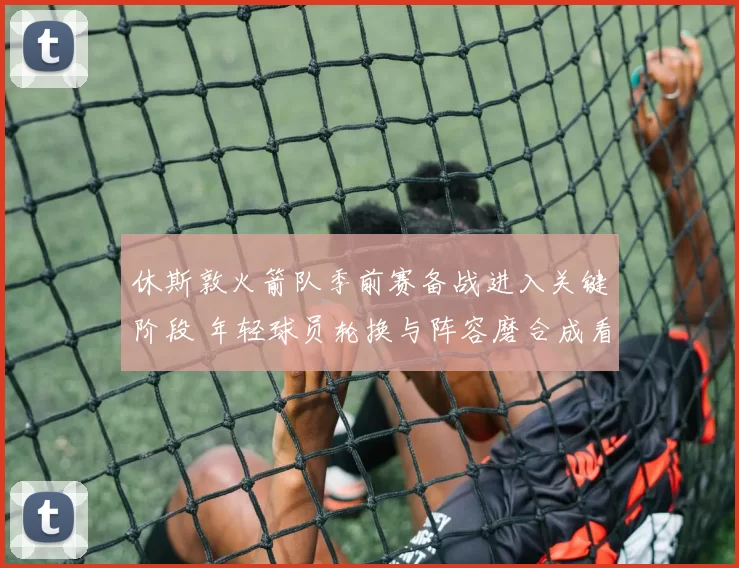 休斯敦火箭队季前赛备战进入关键阶段 年轻球员轮换与阵容磨合成看点