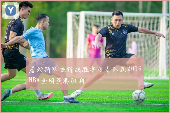 詹姆斯队逆转战胜字母哥队获2019NBA全明星赛胜利