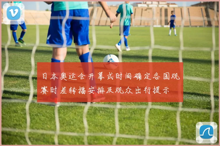 日本奥运会开幕式时间确定各国观赛时差转播安排及观众出行提示