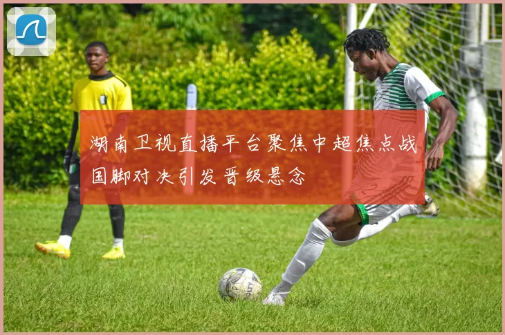 湖南卫视直播平台聚焦中超焦点战国脚对决引发晋级悬念