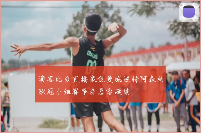 澳客比分直播聚焦曼城逆转阿森纳欧冠小组赛争夺悬念延续