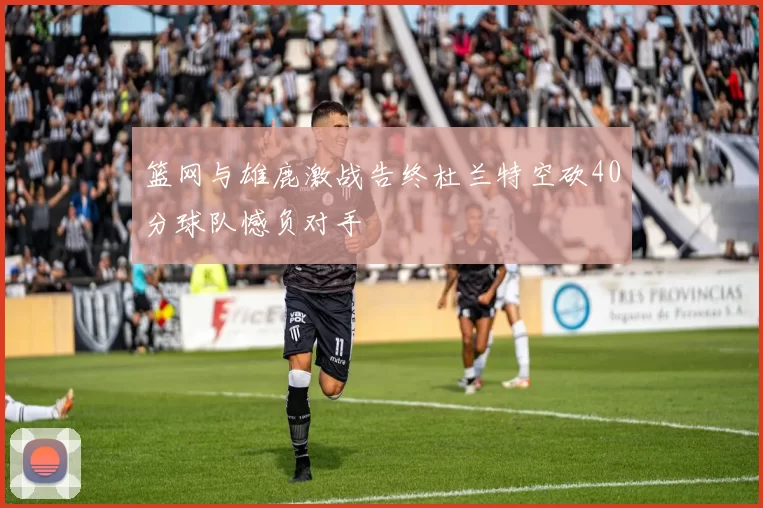 篮网与雄鹿激战告终杜兰特空砍40分球队憾负对手