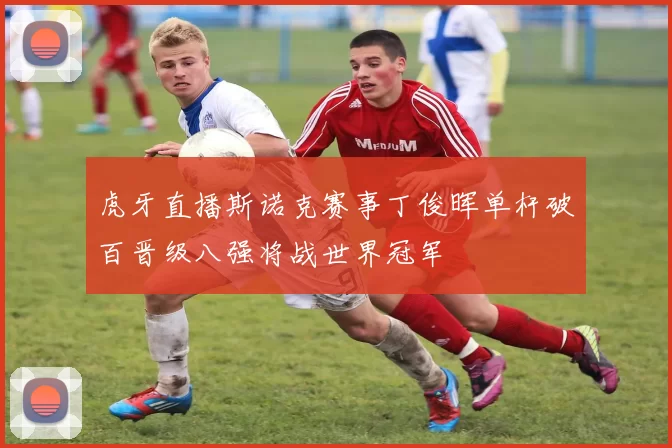 虎牙直播斯诺克赛事丁俊晖单杆破百晋级八强将战世界冠军