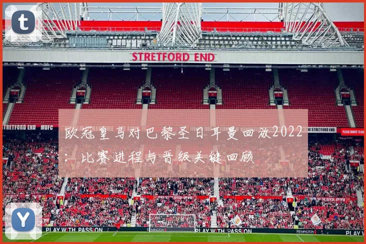 欧冠皇马对巴黎圣日耳曼回放2022：比赛进程与晋级关键回顾