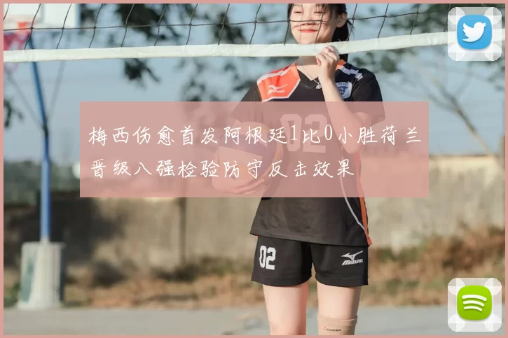 梅西伤愈首发阿根廷1比0小胜荷兰晋级八强检验防守反击效果