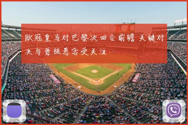 欧冠皇马对巴黎次回合前瞻 关键对决与晋级悬念受关注