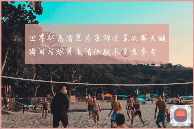 世界杯高清图片集锦收录决赛关键瞬间与球员表情供战术复盘参考