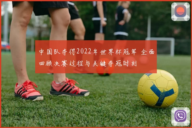 中国队夺得2022年世界杯冠军 全面回顾决赛过程与关键夺冠时刻
