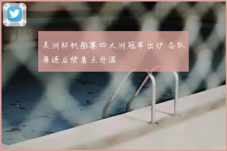 美洲杯帆船赛四大洲冠军出炉 各队角逐后续看点升温