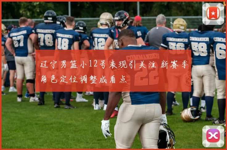 辽宁男篮小12号表现引关注 新赛季角色定位调整成看点