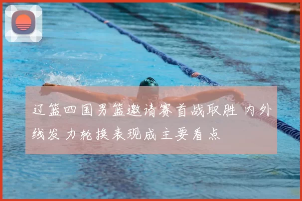 辽篮四国男篮邀请赛首战取胜 内外线发力轮换表现成主要看点