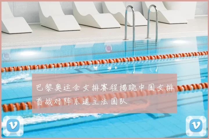 巴黎奥运会女排赛程揭晓中国女排首战对阵东道主法国队