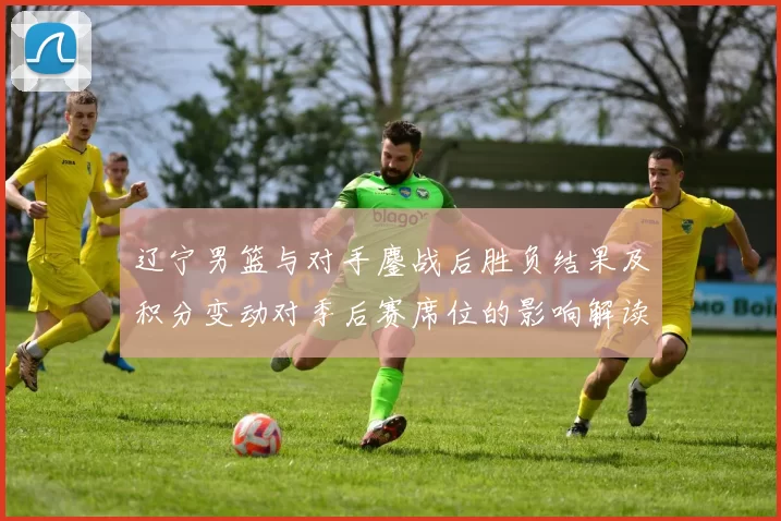 辽宁男篮与对手鏖战后胜负结果及积分变动对季后赛席位的影响解读