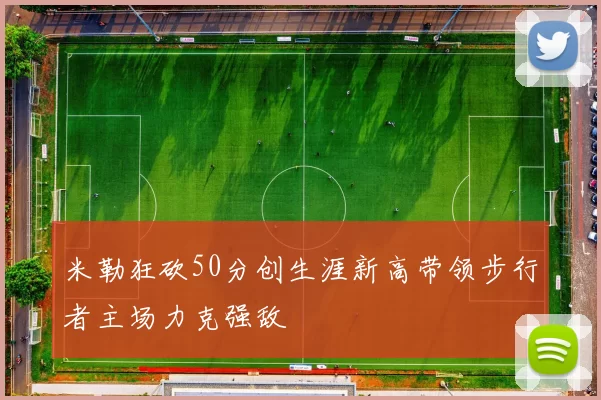 米勒狂砍50分创生涯新高带领步行者主场力克强敌