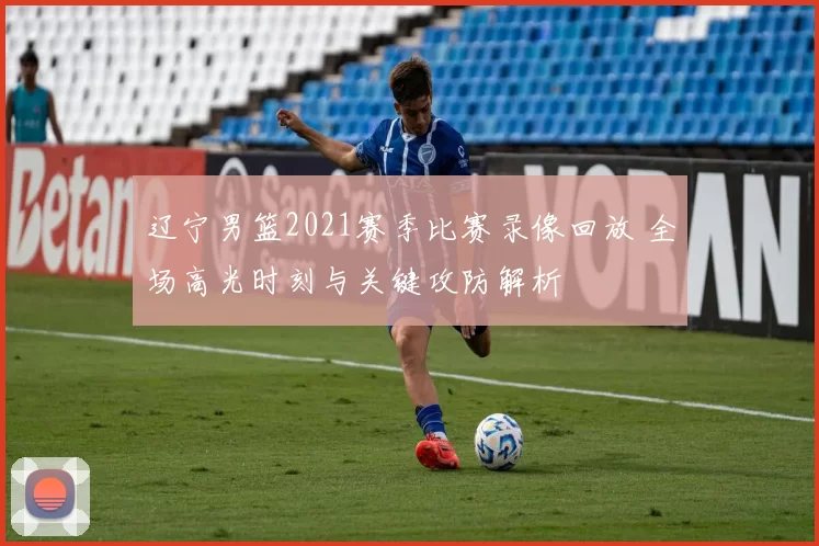 辽宁男篮2021赛季比赛录像回放 全场高光时刻与关键攻防解析