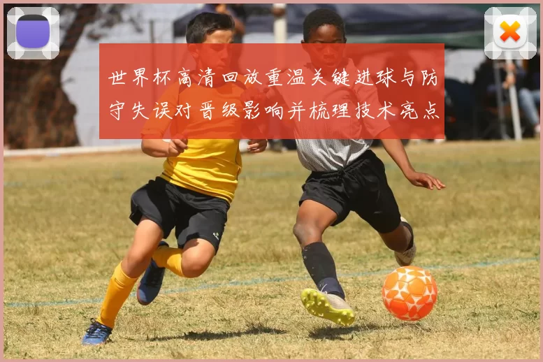 世界杯高清回放重温关键进球与防守失误对晋级影响并梳理技术亮点