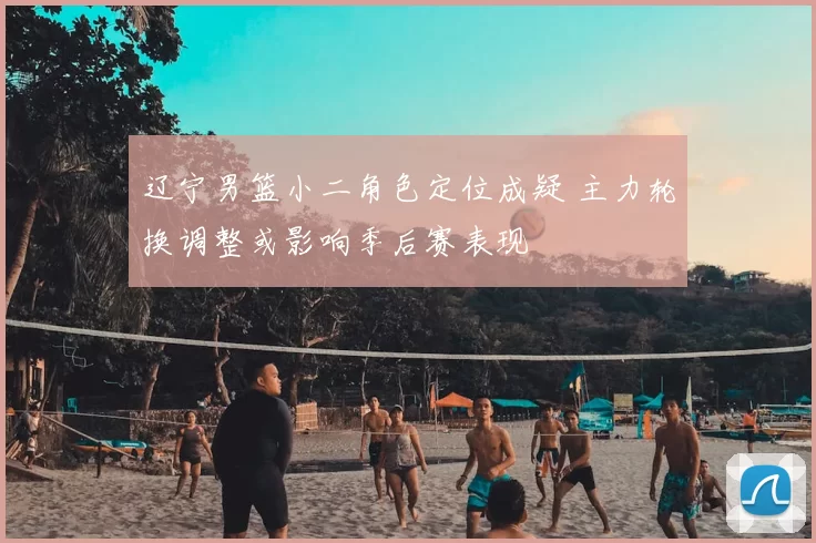 辽宁男篮小二角色定位成疑 主力轮换调整或影响季后赛表现