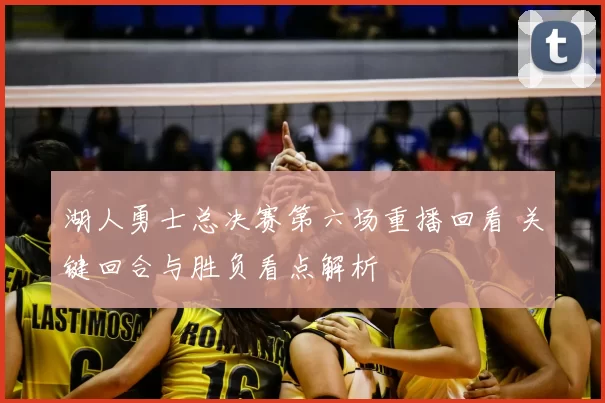 湖人勇士总决赛第六场重播回看 关键回合与胜负看点解析