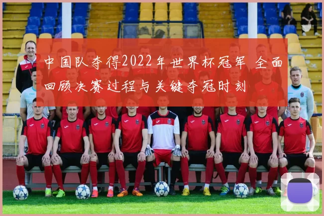 中国队夺得2022年世界杯冠军 全面回顾决赛过程与关键夺冠时刻