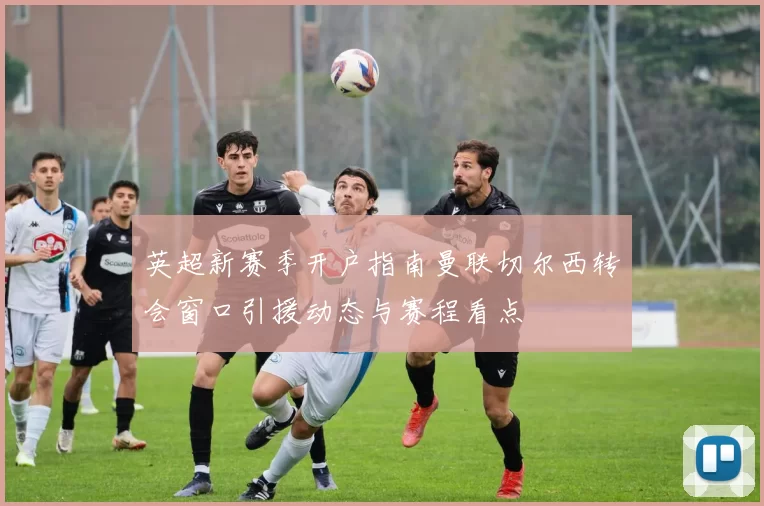 英超新赛季开户指南曼联切尔西转会窗口引援动态与赛程看点