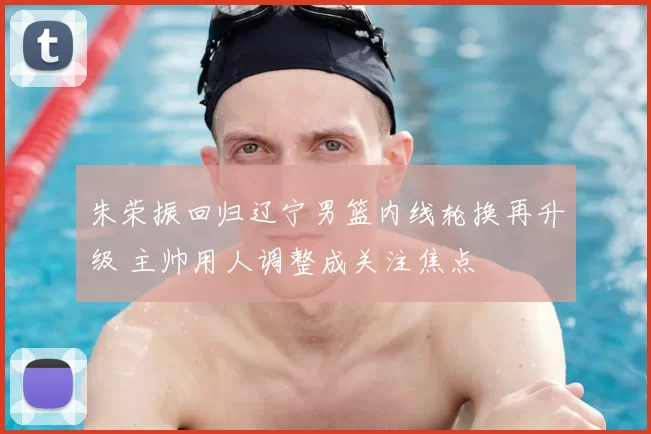 朱荣振回归辽宁男篮内线轮换再升级 主帅用人调整成关注焦点