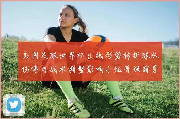 美国足球世界杯出线形势转折球队伤停与战术调整影响小组晋级前景