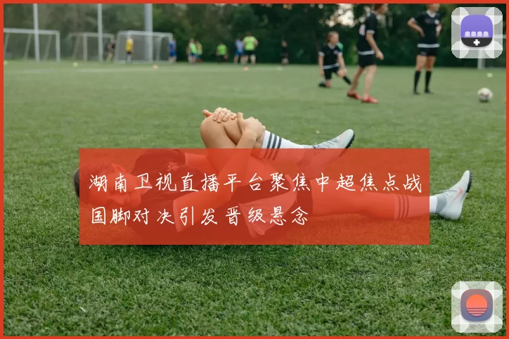 湖南卫视直播平台聚焦中超焦点战国脚对决引发晋级悬念
