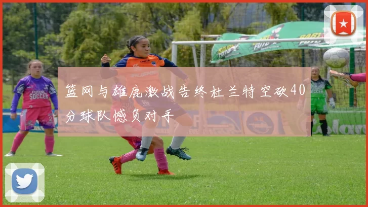 篮网与雄鹿激战告终杜兰特空砍40分球队憾负对手