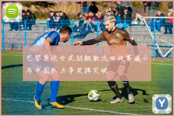 巴黎奥运会皮划艇激流回旋赛道公布中国队力争奖牌突破