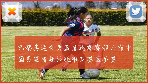 巴黎奥运会男篮落选赛赛程公布中国男篮将赴拉脱维亚赛区参赛
