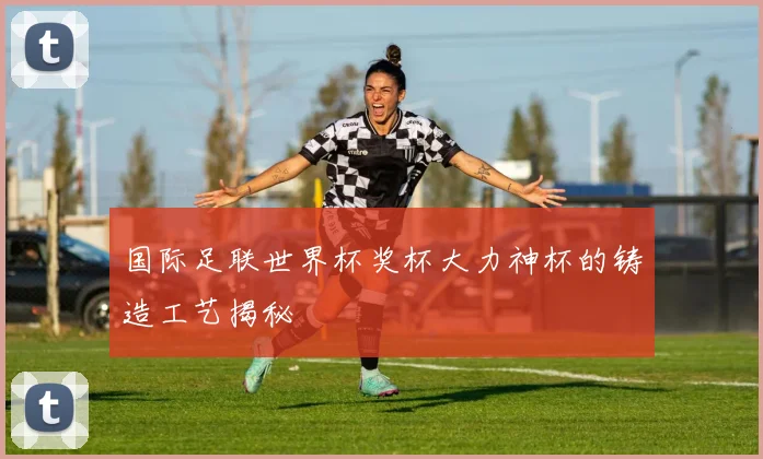 国际足联世界杯奖杯大力神杯的铸造工艺揭秘